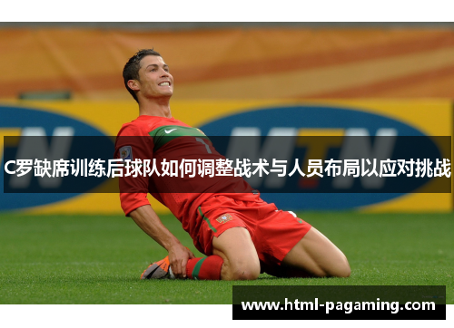 C罗缺席训练后球队如何调整战术与人员布局以应对挑战