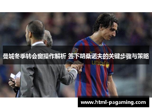 曼城冬季转会窗操作解析 签下胡桑诺夫的关键步骤与策略