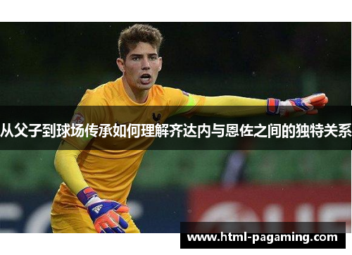 从父子到球场传承如何理解齐达内与恩佐之间的独特关系