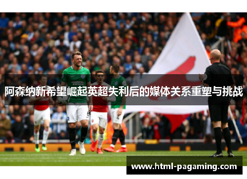 阿森纳新希望崛起英超失利后的媒体关系重塑与挑战