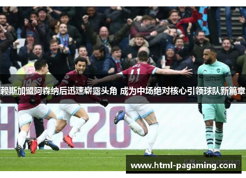 赖斯加盟阿森纳后迅速崭露头角 成为中场绝对核心引领球队新篇章 赖斯加盟阿森纳后迅速崭露头角 成为中场绝对核心引领球队新篇章