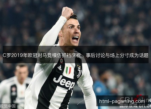C罗2019年欧冠对马竞模仿抓裆庆祝，事后讨论与场上分寸成为话题